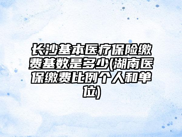 长沙基本医疗保险缴费基数是多少(湖南医保缴费比例个人和单位)