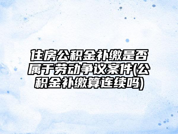 住房公积金补缴是否属于劳动争议案件(公积金补缴算连续吗)  第1张