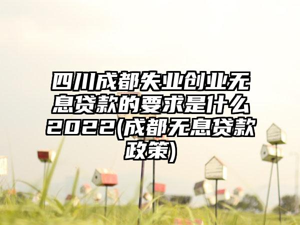 四川成都失业创业无息贷款的要求是什么2022(成都无息贷款政策)  第1张