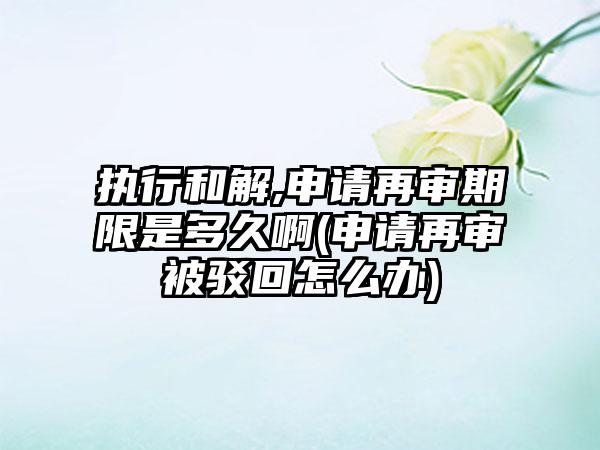 执行和解,申请再审期限是多久啊(申请再审被驳回怎么办)  第1张