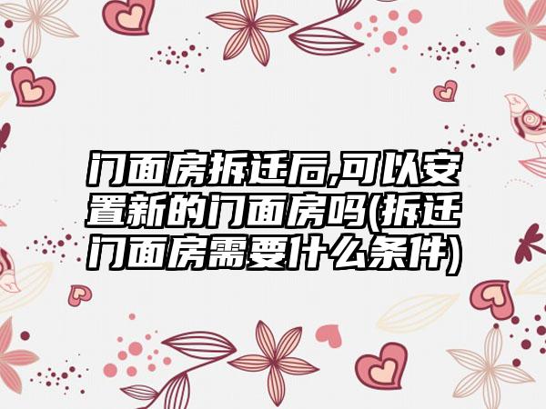 门面房拆迁后,可以安置新的门面房吗(拆迁门面房需要什么条件)