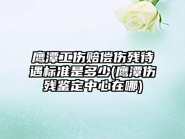 鹰潭工伤赔偿伤残待遇标准是多少(鹰潭伤残鉴定中心在哪)  第1张