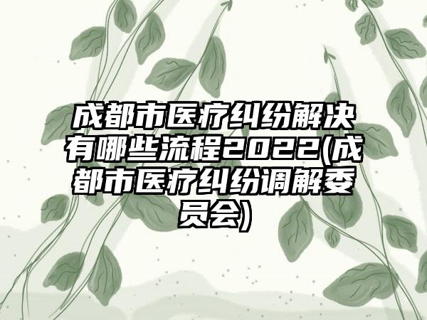 成都市医疗纠纷解决有哪些流程2022(成都市医疗纠纷调解委员会)