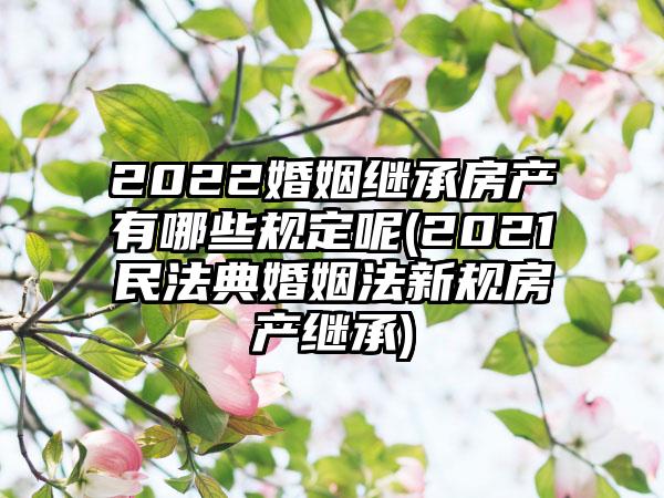 2022婚姻继承房产有哪些规定呢(2021民法典婚姻法新规房产继承)