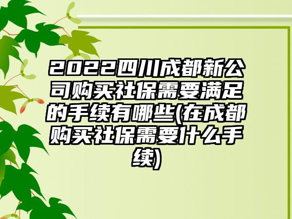 2022四川成都新公司购买社保需要满足的手续有哪些(在成都购买社保需要什么手续)  第1张