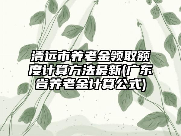 清远市养老金领取额度计算方法最新(广东省养老金计算公式)  第1张