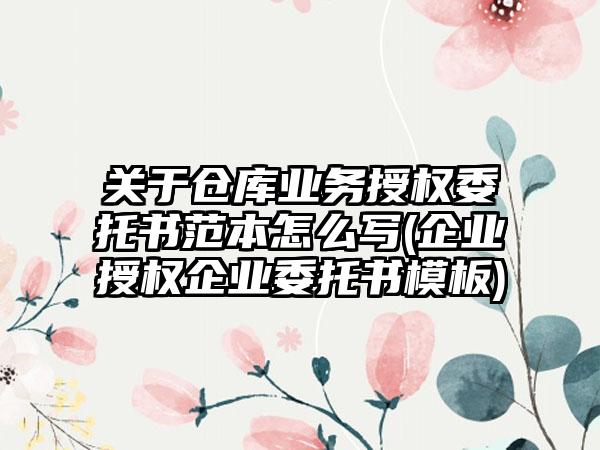 关于仓库业务授权委托书范本怎么写(企业授权企业委托书模板)