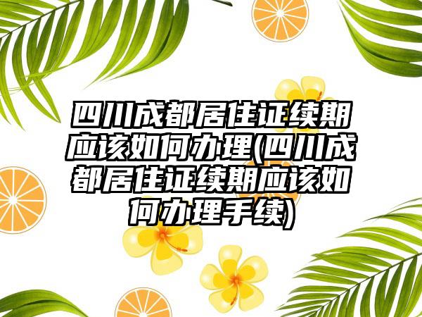 四川成都居住证续期应该如何办理(四川成都居住证续期应该如何办理手续)