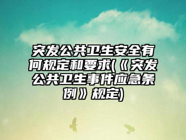 突发公共卫生安全有何规定和要求(《突发公共卫生事件应急条例》规定)