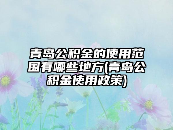 青岛公积金的使用范围有哪些地方(青岛公积金使用政策)