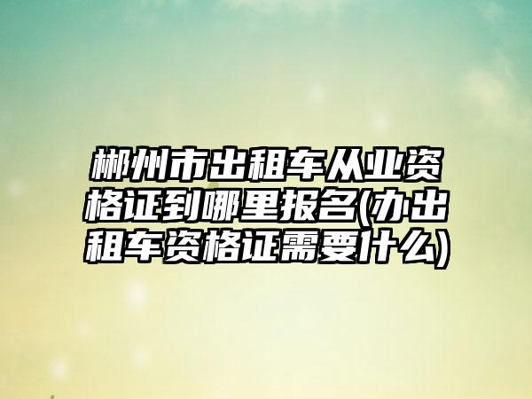 郴州市出租车从业资格证到哪里报名(办出租车资格证需要什么)