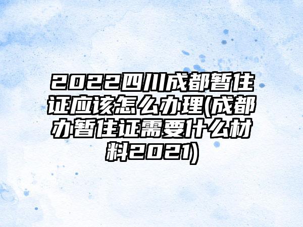 2022四川成都暂住证应该怎么办理(成都办暂住证需要什么材料2021)