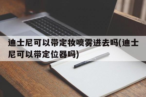 迪士尼可以带定妆喷雾进去吗(迪士尼可以带定位器吗)