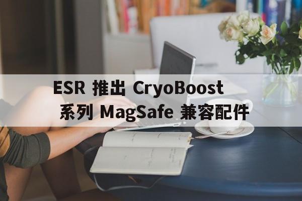 ESR 推出 CryoBoost 系列 MagSafe 兼容配件  第1张