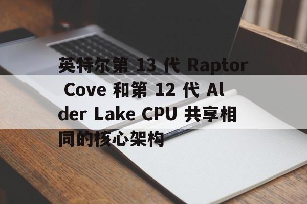 英特尔第 13 代 Raptor Cove 和第 12 Alder Lake CPU 共享相同的核心架构  第1张