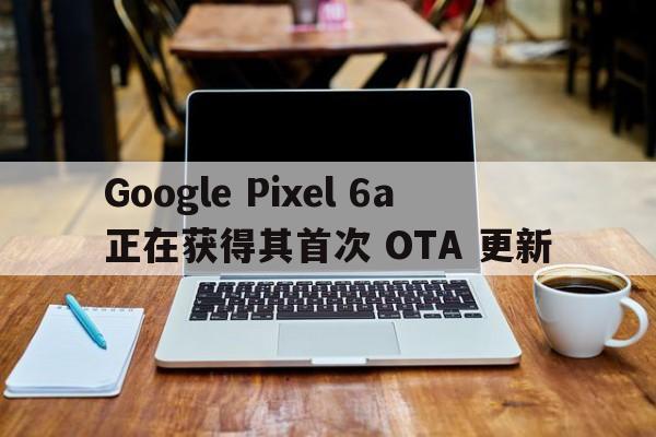 Google Pixel 6a 正在获得其首次 OTA 更新  第1张