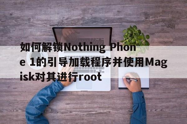 如何解锁Nothing Phone 1的引导加载程序并使用Magisk对其进行root  第1张