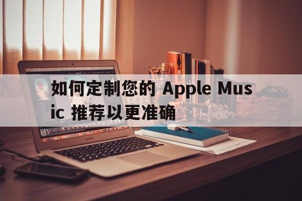 如何定制您的 Apple Music 推荐以更准确