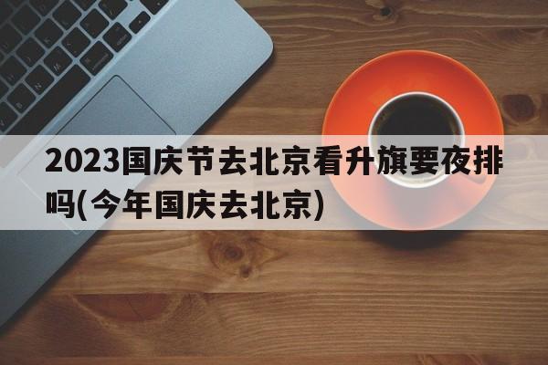 2023国庆节去北京看升旗要夜排吗(今年国庆去北京)  第1张