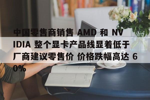 中国零售商销售 AMD 和 NVIDIA 整个显卡产品线显着低于厂商建议零售价 价格跌幅高达 60%  第1张