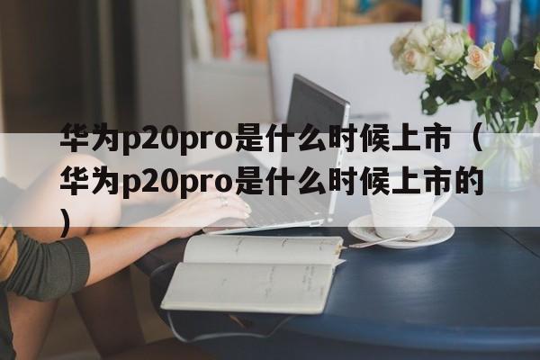 华为p20pro是什么时候上市（华为p20pro是什么时候上市的）  第1张