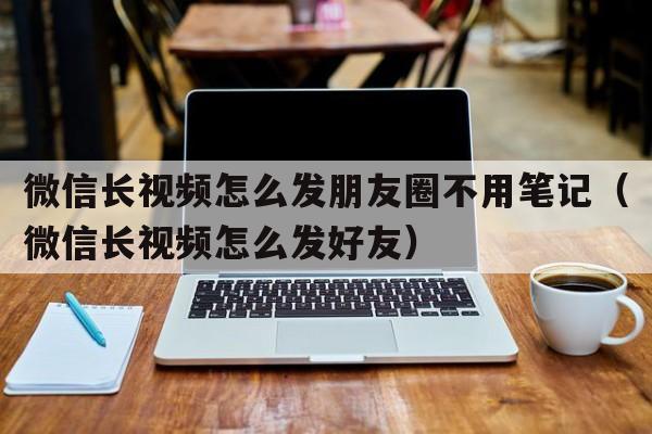 微信长视频怎么发朋友圈不用笔记（微信长视频怎么发好友）