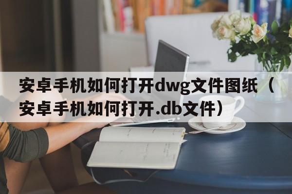 安卓手机如何打开dwg文件图纸（安卓手机如何打开.db文件）  第1张