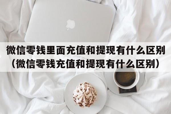 微信零钱里面充值和提现有什么区别（微信零钱充值和提现有什么区别）  第1张