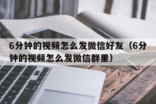 6分钟的视频怎么发微信好友（6分钟的视频怎么发微信群里）  第1张