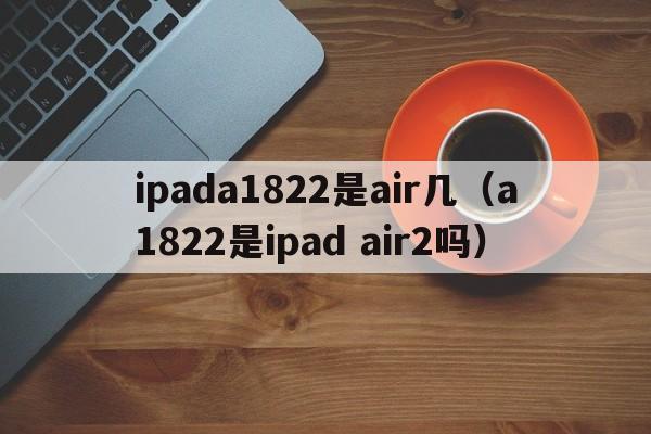 ipada1822是air几（a1822是ipad air2吗）  第1张