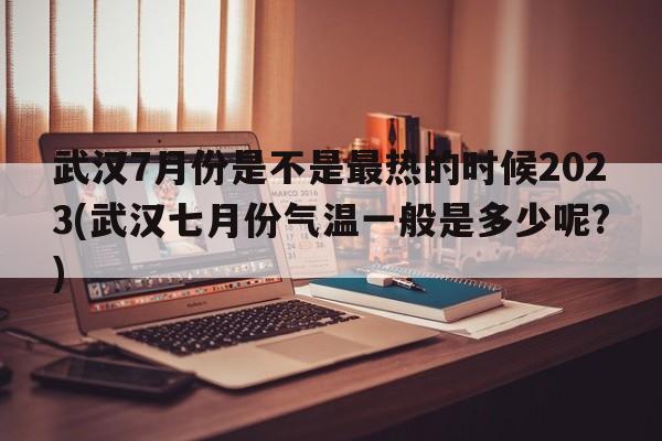 武汉7月份是不是最热的时候2023(武汉七月份气温一般是多少呢?)  第1张