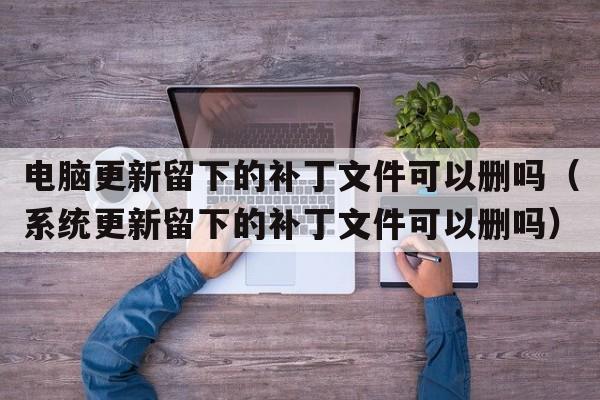 电脑更新留下的补丁文件可以删吗（系统更新留下的补丁文件可以删吗）  第1张