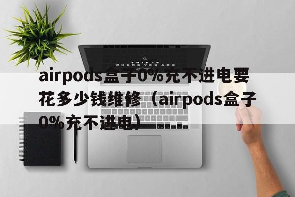 airpods盒子0%充不进电要花多少钱维修（airpods盒子0%充不进电）  第1张