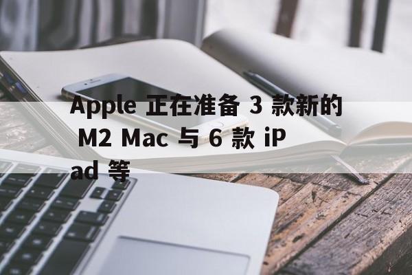 Apple 正在准备 3 款新的 M2 Mac 与 6 款 iPad 等