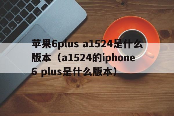 苹果6plus a1524是什么版本（a1524的iphone 6 plus是什么版本）  第1张