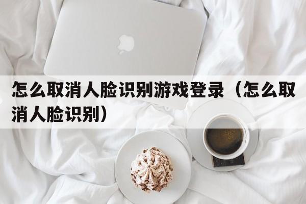 怎么取消人脸识别游戏登录（怎么取消人脸识别）  第1张