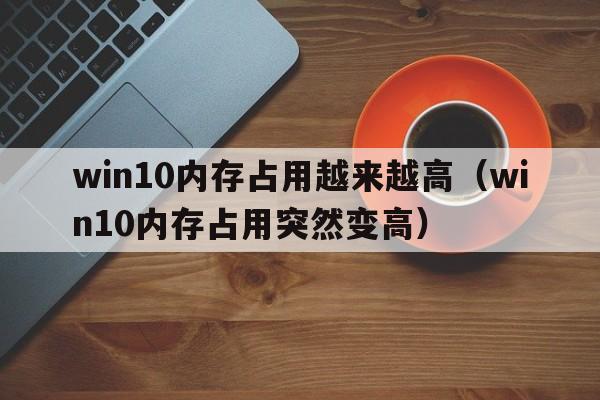 win10内存占用越来越高（win10内存占用突然变高）  第1张