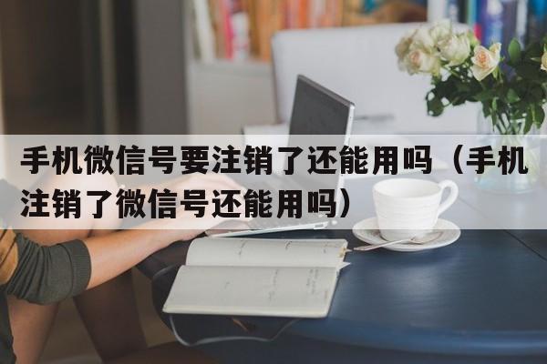 手机微信号要注销了还能用吗（手机注销了微信号还能用吗）  第1张