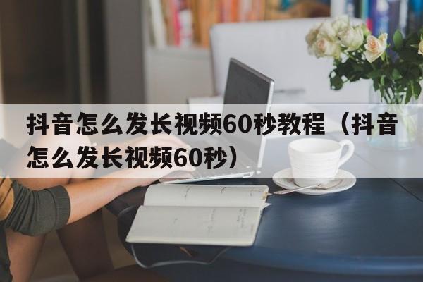 抖音怎么发长视频60秒教程（抖音怎么发长视频60秒）  第1张