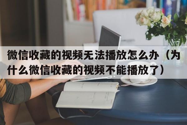 微信收藏的视频无法播放怎么办（为什么微信收藏的视频不能播放了）  第1张