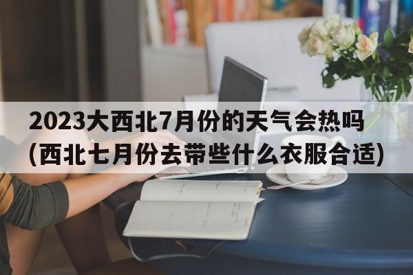 2023大西北7月份的天气会热吗(西北七月份去带些什么衣服合适)  第1张