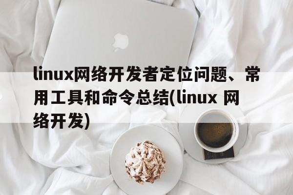 linux网络开发者定位问题、常用工具和命令总结(linux 网络开发)  第1张