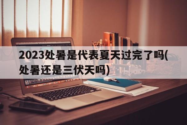 2023处暑是代表夏天过完了吗(处暑还是三伏天吗)