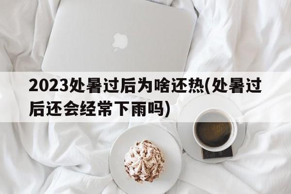 2023处暑过后为啥还热(处暑过后还会经常下雨吗)