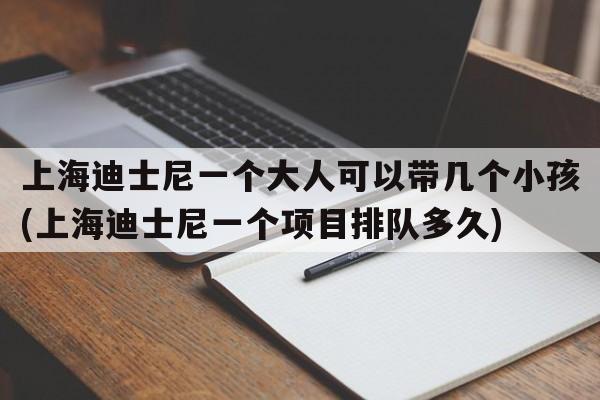 上海迪士尼一个大人可以带几个小孩(上海迪士尼一个项目排队多久)