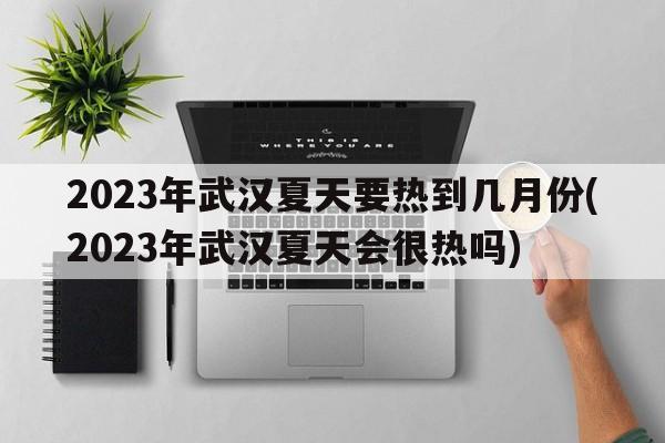 2023年武汉夏天要热到几月份(2023年武汉夏天会很热吗)  第1张