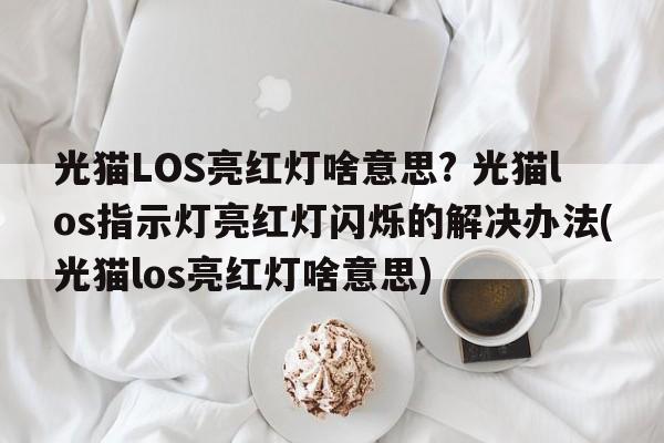 光猫LOS亮红灯啥意思? 光猫los指示灯亮红灯闪烁的解决办法(光猫los亮红灯啥意思)  第1张