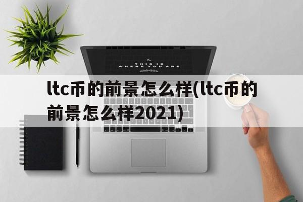 ltc币的前景怎么样(ltc币的前景怎么样2021)  第1张