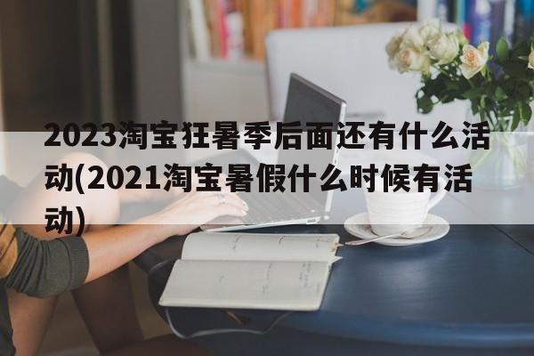 2023淘宝狂暑季后面还有什么活动(2021淘宝暑假什么时候有活动)  第1张