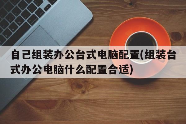 自己组装办公台式电脑配置(组装台式办公电脑什么配置合适)